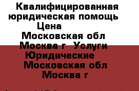 Квалифицированная юридическая помощь › Цена ­ 5 000 - Московская обл., Москва г. Услуги » Юридические   . Московская обл.,Москва г.